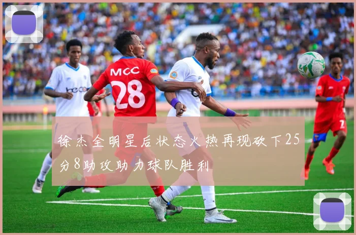徐杰全明星后状态火热再现砍下25分8助攻助力球队胜利